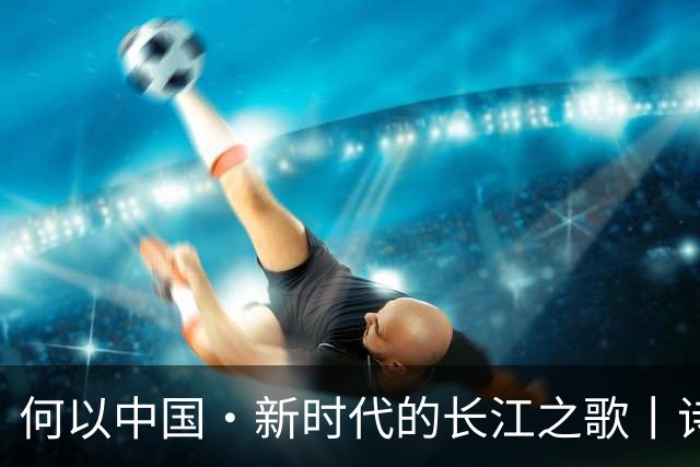 何以中国·新时代的长江之歌丨诗意长江焕发蓬勃生机