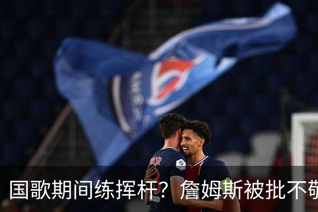 国歌期间练挥杆？詹姆斯被批不敬，本人未回应