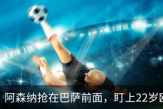 阿森纳抢在巴萨前面，盯上22岁欧冠戴帽前锋